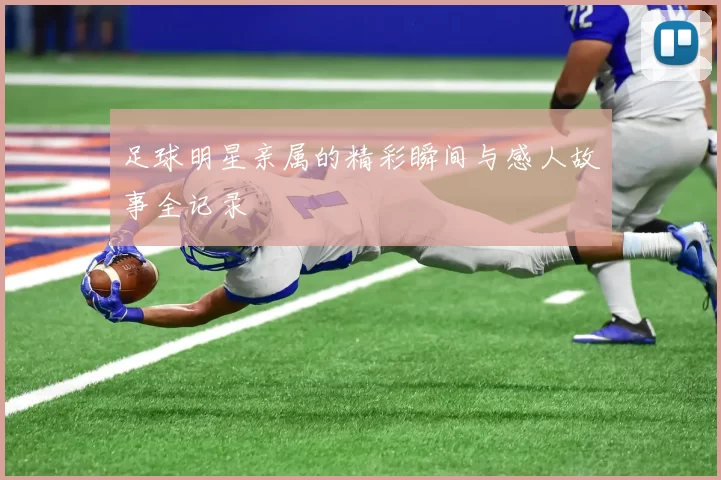 足球明星亲属的精彩瞬间与感人故事全记录