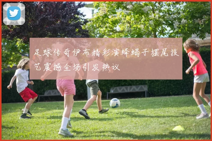 足球传奇伊布精彩演绎蝎子摆尾技艺震撼全场引发热议