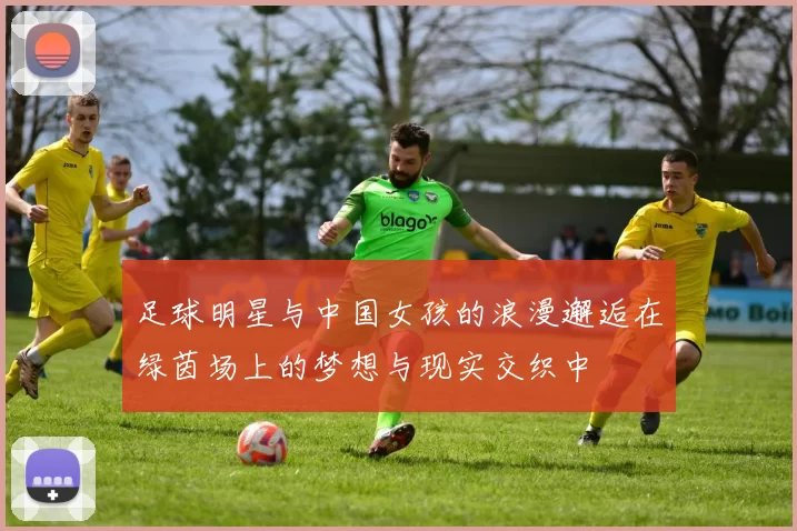足球明星与中国女孩的浪漫邂逅在绿茵场上的梦想与现实交织中