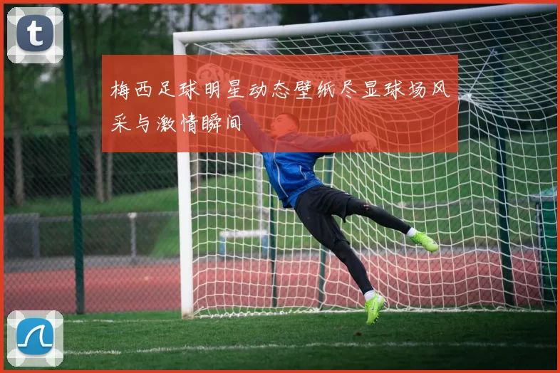 梅西足球明星动态壁纸尽显球场风采与激情瞬间