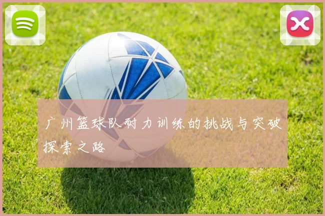 广州篮球队耐力训练的挑战与突破探索之路