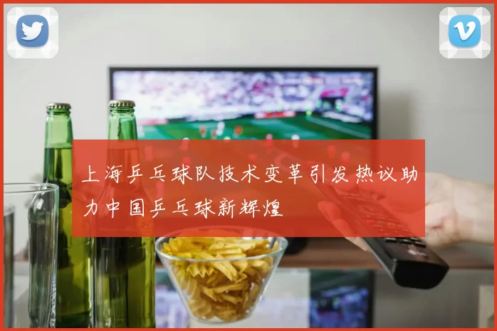 上海乒乓球队技术变革引发热议助力中国乒乓球新辉煌