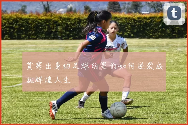 贫寒出身的足球明星们如何逆袭成就辉煌人生