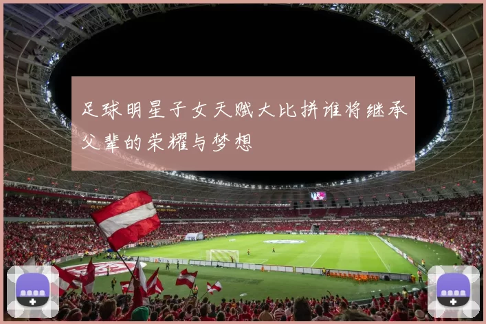 足球明星子女天赋大比拼谁将继承父辈的荣耀与梦想