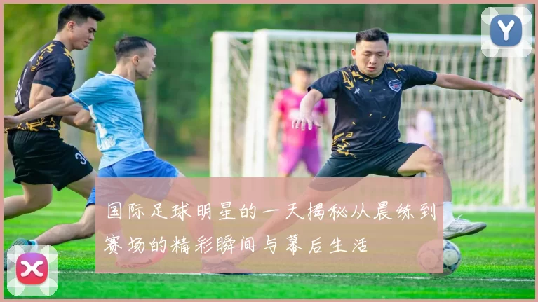国际足球明星的一天揭秘从晨练到赛场的精彩瞬间与幕后生活