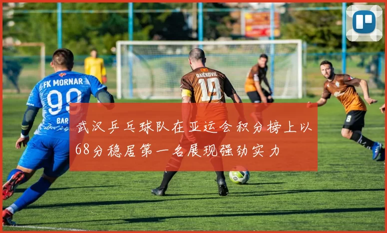 武汉乒乓球队在亚运会积分榜上以68分稳居第一名展现强劲实力