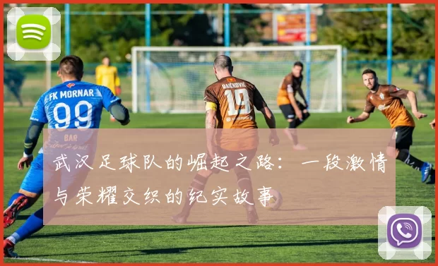 武汉足球队的崛起之路：一段激情与荣耀交织的纪实故事