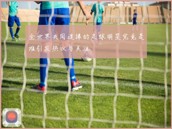 全世界共同追捧的足球明星究竟是谁引发热议与关注