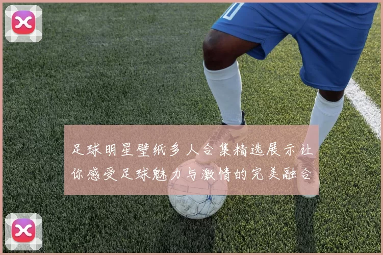 足球明星壁纸多人合集精选展示让你感受足球魅力与激情的完美融合