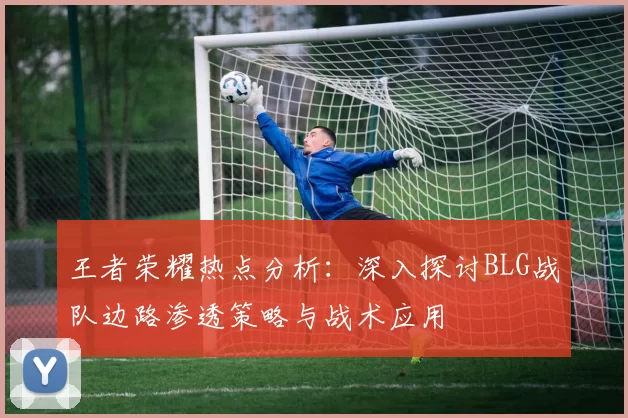 王者荣耀热点分析：深入探讨BLG战队边路渗透策略与战术应用