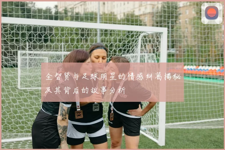 全智贤与足球明星的情感纠葛揭秘及其背后的故事分析