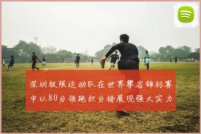 深圳极限运动队在世界攀岩锦标赛中以80分领跑积分榜展现强大实力