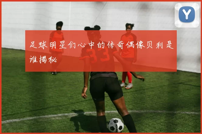 足球明星们心中的传奇偶像贝利是谁揭秘