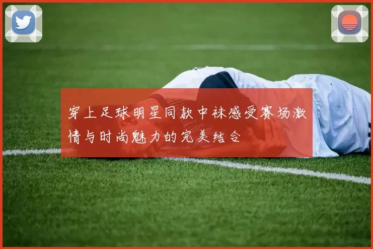 穿上足球明星同款中袜感受赛场激情与时尚魅力的完美结合