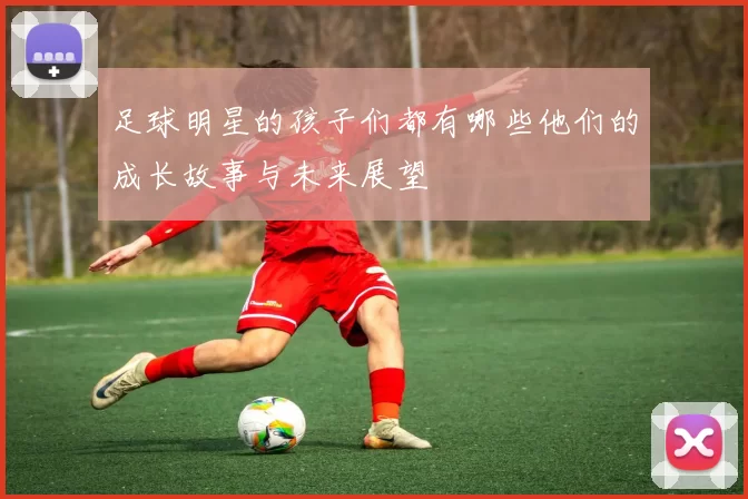 足球明星的孩子们都有哪些他们的成长故事与未来展望