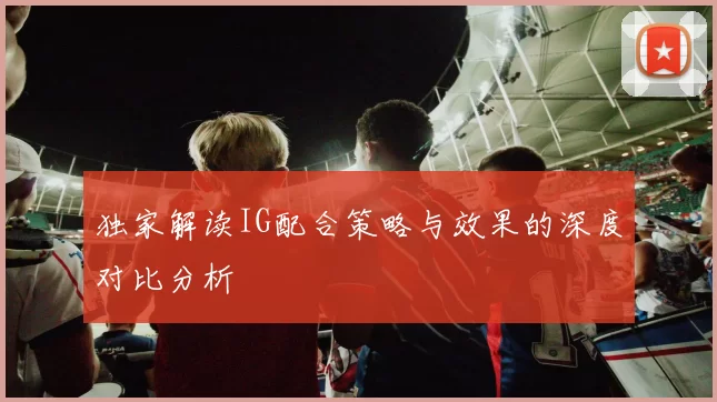 独家解读IG配合策略与效果的深度对比分析