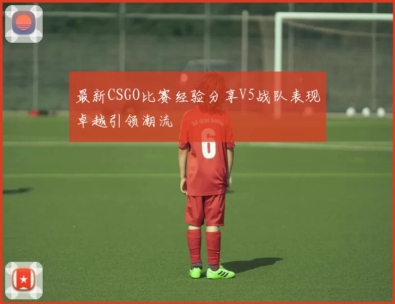 最新CSGO比赛经验分享V5战队表现卓越引领潮流