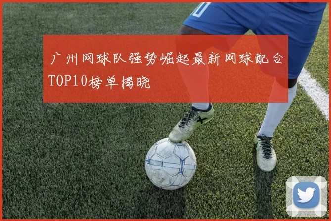 广州网球队强势崛起最新网球配合TOP10榜单揭晓