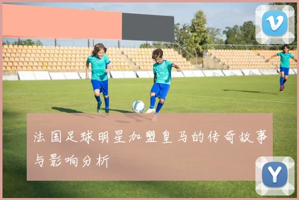 法国足球明星加盟皇马的传奇故事与影响分析