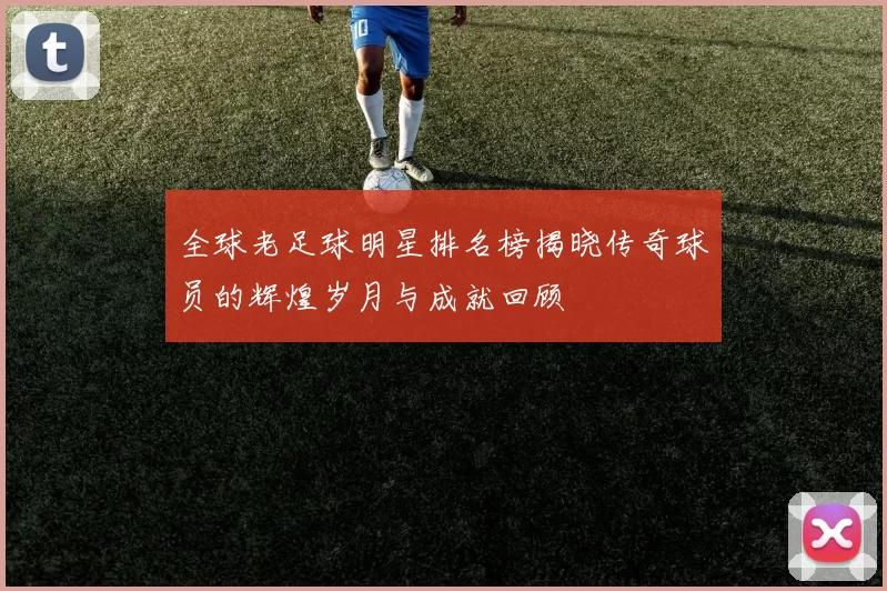 全球老足球明星排名榜揭晓传奇球员的辉煌岁月与成就回顾