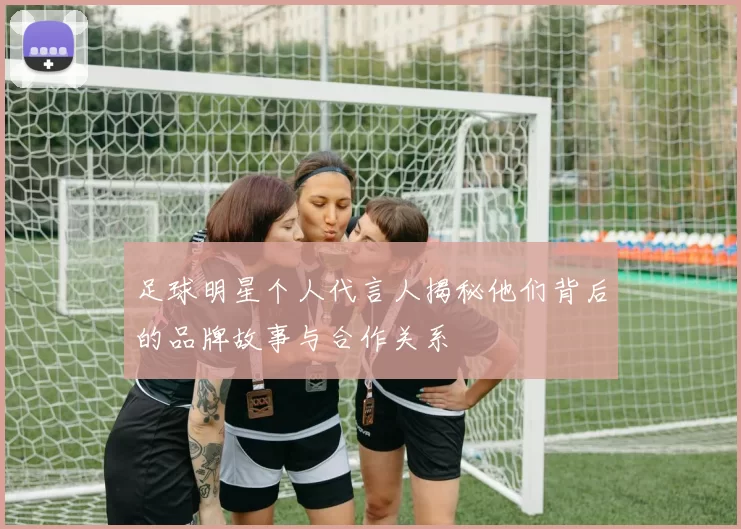 足球明星个人代言人揭秘他们背后的品牌故事与合作关系