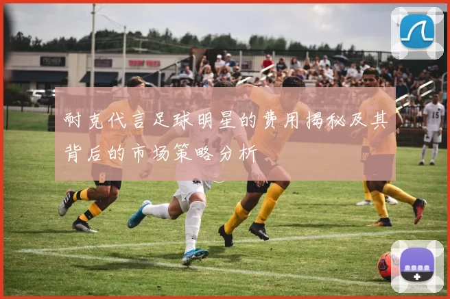 耐克代言足球明星的费用揭秘及其背后的市场策略分析