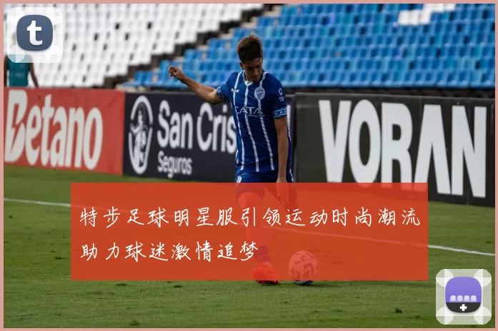 特步足球明星服引领运动时尚潮流助力球迷激情追梦