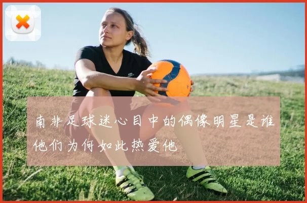 南非足球迷心目中的偶像明星是谁他们为何如此热爱他