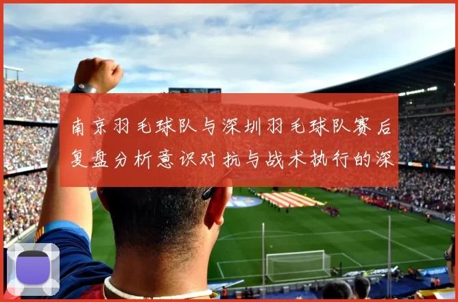 南京羽毛球队与深圳羽毛球队赛后复盘分析意识对抗与战术执行的深度探讨