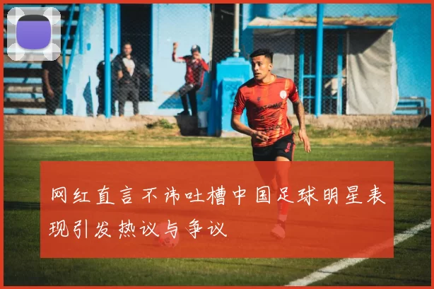 网红直言不讳吐槽中国足球明星表现引发热议与争议
