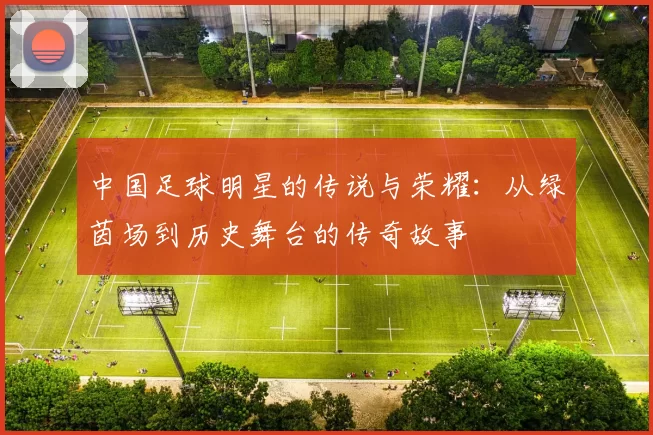 中国足球明星的传说与荣耀：从绿茵场到历史舞台的传奇故事