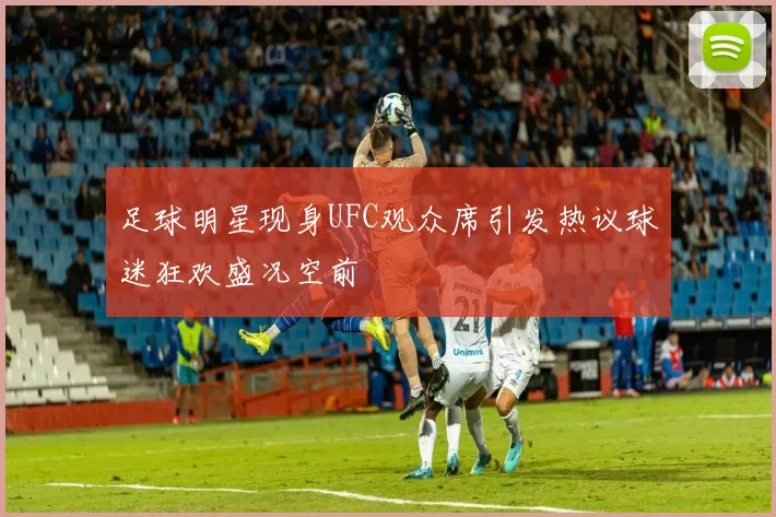 足球明星现身UFC观众席引发热议球迷狂欢盛况空前