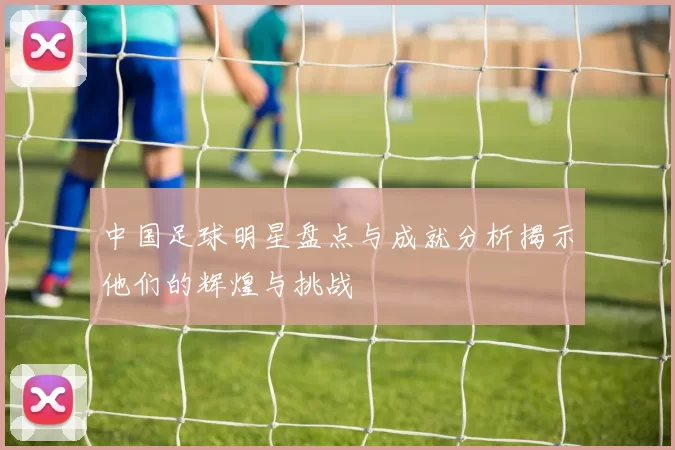 中国足球明星盘点与成就分析揭示他们的辉煌与挑战