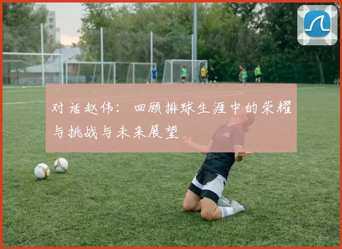 对话赵伟：回顾排球生涯中的荣耀与挑战与未来展望