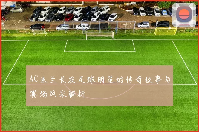 AC米兰长发足球明星的传奇故事与赛场风采解析