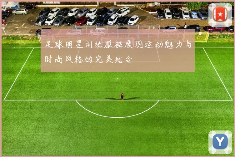 足球明星训练服裤展现运动魅力与时尚风格的完美结合