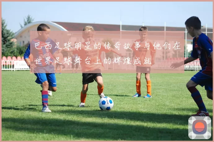 巴西足球明星的传奇故事与他们在世界足球舞台上的辉煌成就