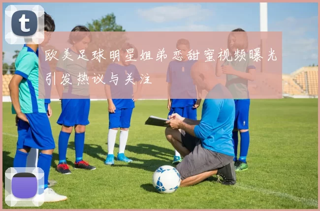欧美足球明星姐弟恋甜蜜视频曝光引发热议与关注