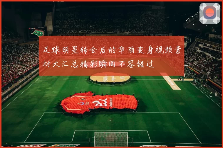 足球明星转会后的华丽变身视频素材大汇总精彩瞬间不容错过