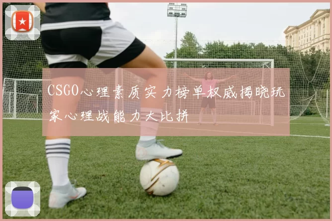 CSGO心理素质实力榜单权威揭晓玩家心理战能力大比拼