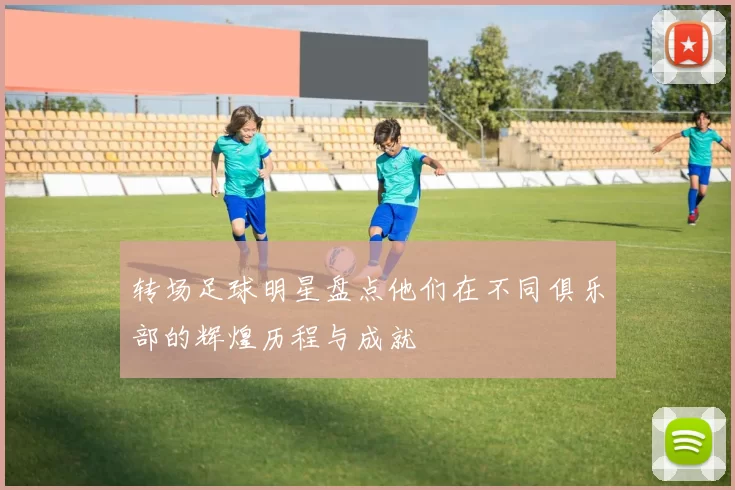 转场足球明星盘点他们在不同俱乐部的辉煌历程与成就