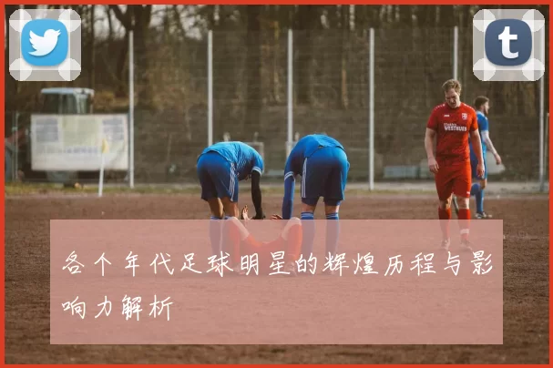 各个年代足球明星的辉煌历程与影响力解析