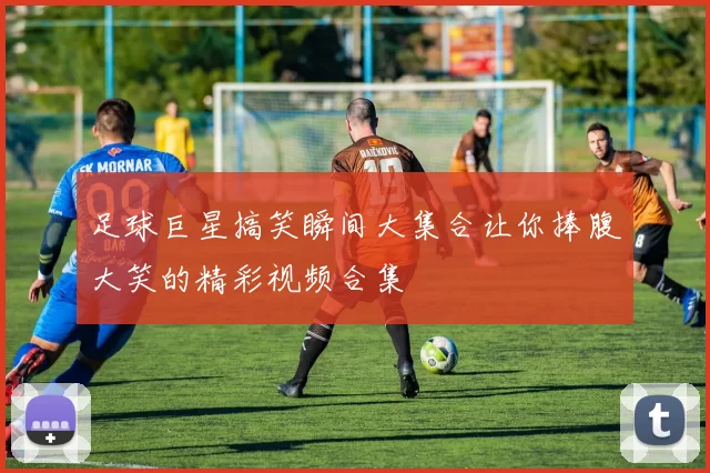足球巨星搞笑瞬间大集合让你捧腹大笑的精彩视频合集