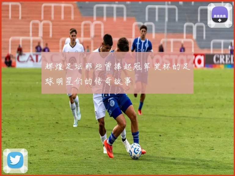 辉煌足坛那些曾捧起冠军奖杯的足球明星们的传奇故事