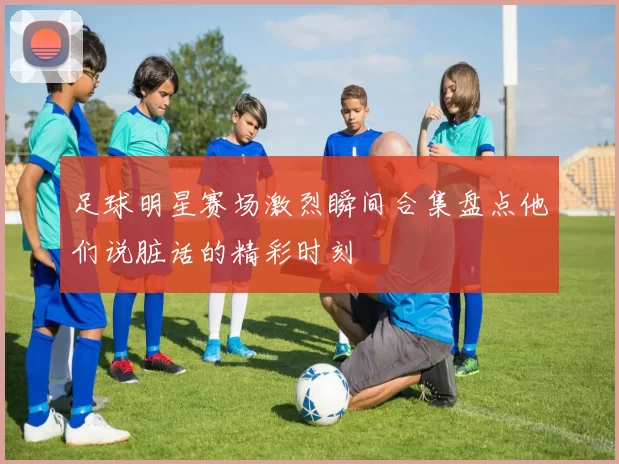 足球明星赛场激烈瞬间合集盘点他们说脏话的精彩时刻