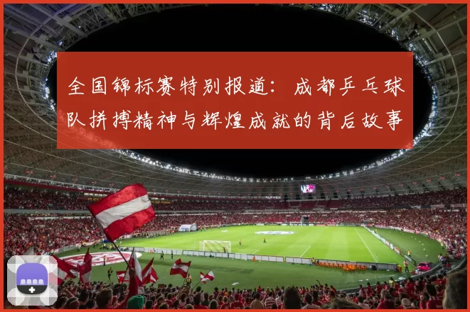 全国锦标赛特别报道：成都乒乓球队拼搏精神与辉煌成就的背后故事