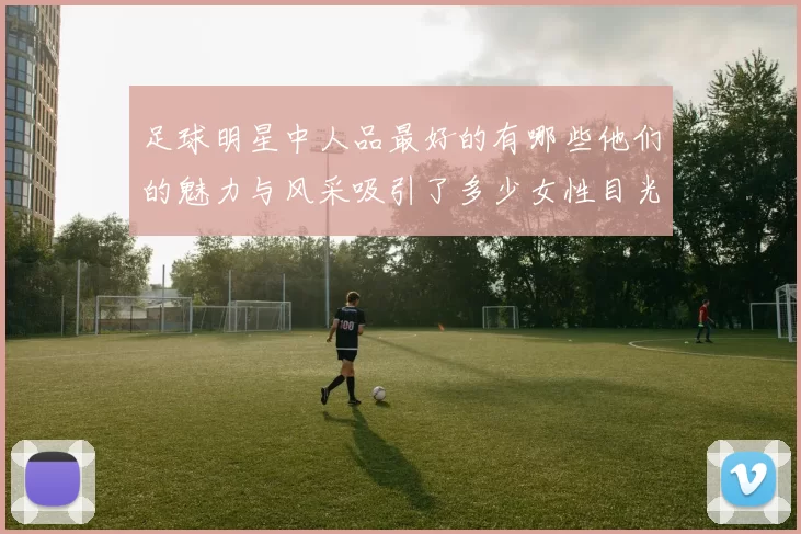 足球明星中人品最好的有哪些他们的魅力与风采吸引了多少女性目光