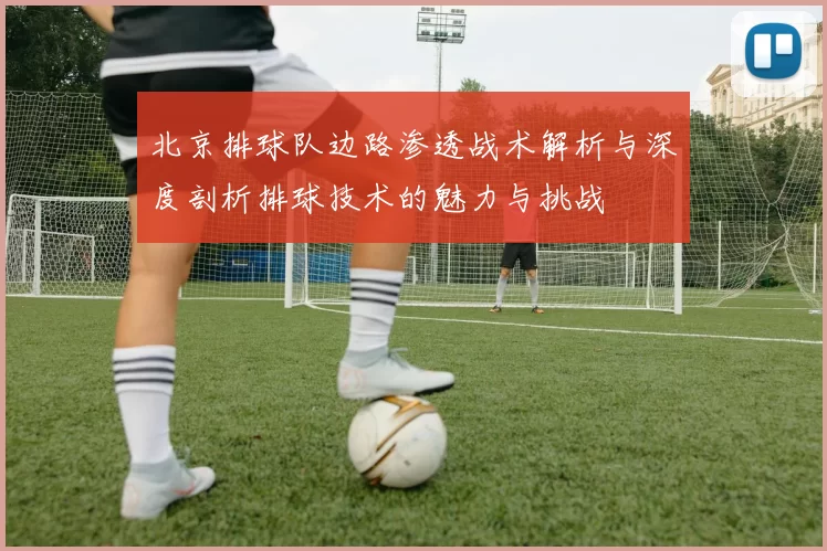 北京排球队边路渗透战术解析与深度剖析排球技术的魅力与挑战