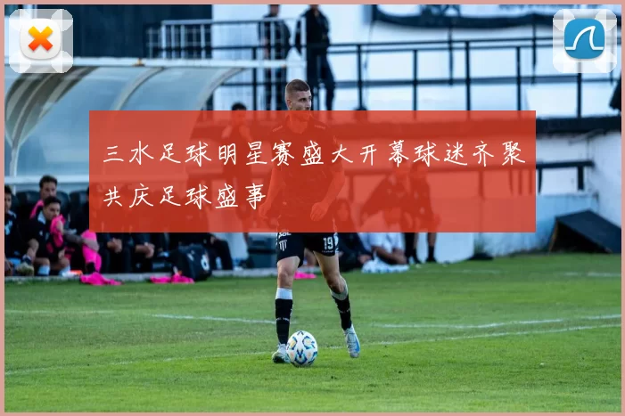 三水足球明星赛盛大开幕球迷齐聚共庆足球盛事