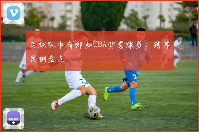足球队中有哪些CBA背景球员？跨界案例盘点